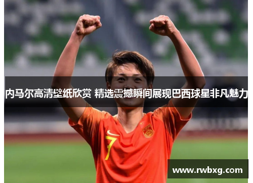 内马尔高清壁纸欣赏 精选震撼瞬间展现巴西球星非凡魅力