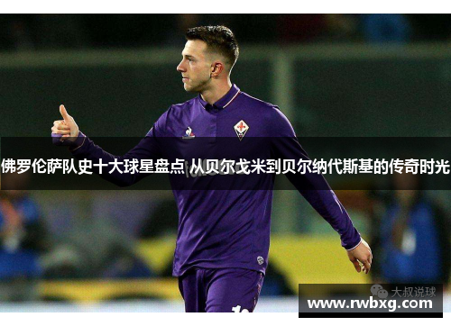 佛罗伦萨队史十大球星盘点 从贝尔戈米到贝尔纳代斯基的传奇时光