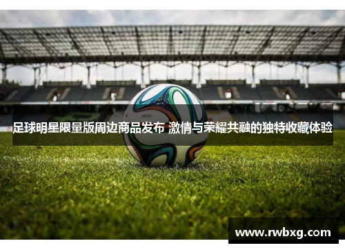 足球明星限量版周边商品发布 激情与荣耀共融的独特收藏体验