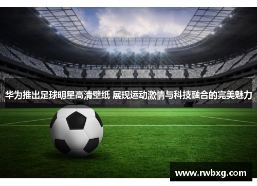 华为推出足球明星高清壁纸 展现运动激情与科技融合的完美魅力