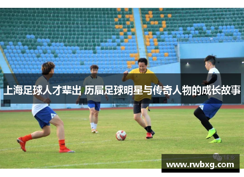 上海足球人才辈出 历届足球明星与传奇人物的成长故事