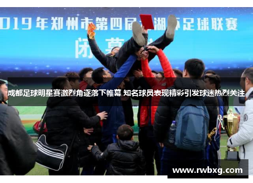 成都足球明星赛激烈角逐落下帷幕 知名球员表现精彩引发球迷热烈关注