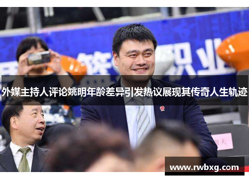外媒主持人评论姚明年龄差异引发热议展现其传奇人生轨迹