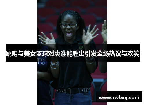 姚明与美女篮球对决谁能胜出引发全场热议与欢笑