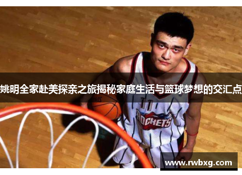姚明全家赴美探亲之旅揭秘家庭生活与篮球梦想的交汇点
