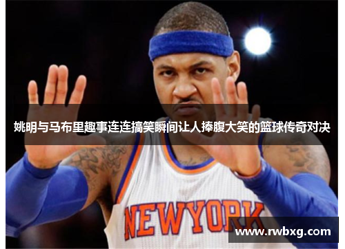 姚明与马布里趣事连连搞笑瞬间让人捧腹大笑的篮球传奇对决