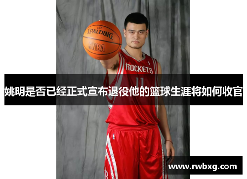 姚明是否已经正式宣布退役他的篮球生涯将如何收官