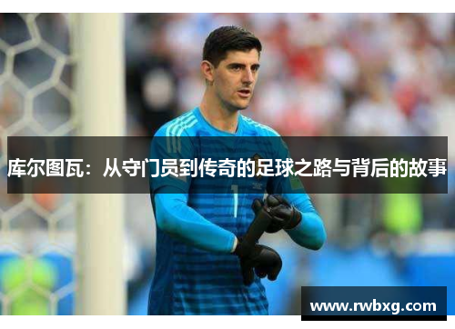 库尔图瓦：从守门员到传奇的足球之路与背后的故事