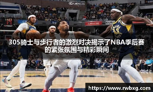 305骑士与步行者的激烈对决揭示了NBA季后赛的紧张氛围与精彩瞬间