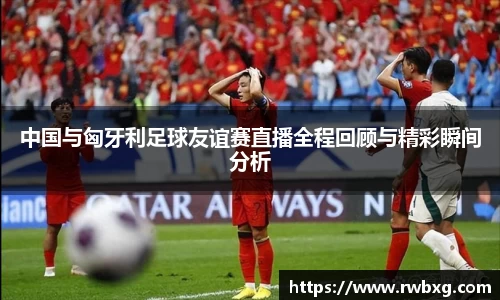 中国与匈牙利足球友谊赛直播全程回顾与精彩瞬间分析