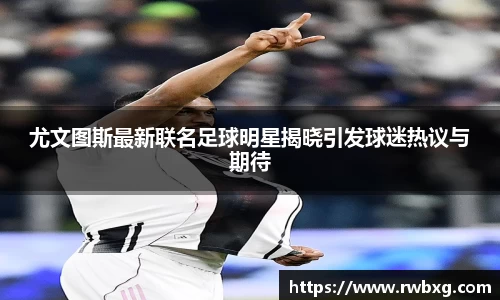 尤文图斯最新联名足球明星揭晓引发球迷热议与期待