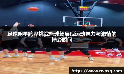 足球明星跨界挑战篮球场展现运动魅力与激情的精彩瞬间