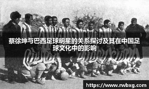 蔡徐坤与巴西足球明星的关系探讨及其在中国足球文化中的影响