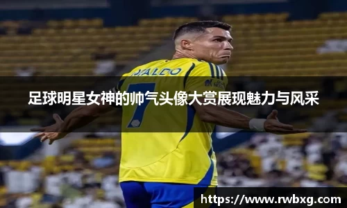足球明星女神的帅气头像大赏展现魅力与风采